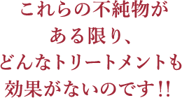 これらの不純物がある限り、どんなトリートメントも効果がないのです！